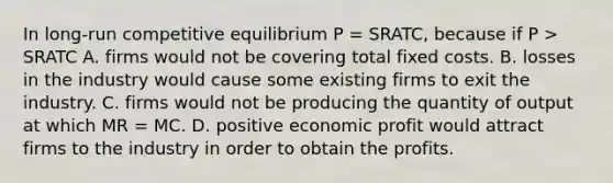 In long-run competitive equilibrium P = SRATC, because if P > SRATC A. firms would not be covering total fixed costs. B. losses in the industry would cause some existing firms to exit the industry. C. firms would not be producing the quantity of output at which MR = MC. D. positive economic profit would attract firms to the industry in order to obtain the profits.