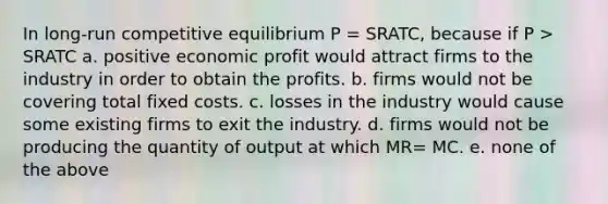 In long-run competitive equilibrium P = SRATC, because if P > SRATC a. positive economic profit would attract firms to the industry in order to obtain the profits. b. firms would not be covering total fixed costs. c. losses in the industry would cause some existing firms to exit the industry. d. firms would not be producing the quantity of output at which MR= MC. e. none of the above