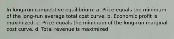 In long-run competitive equilibrium: a. Price equals the minimum of the long-run average total cost curve. b. Economic profit is maximized. c. Price equals the minimum of the long-run marginal cost curve. d. Total revenue is maximized