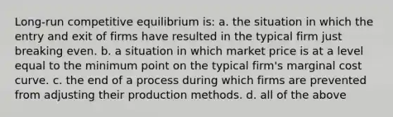 Long-run competitive equilibrium is: a. the situation in which the entry and exit of firms have resulted in the typical firm just breaking even. b. a situation in which market price is at a level equal to the minimum point on the typical firm's marginal cost curve. c. the end of a process during which firms are prevented from adjusting their production methods. d. all of the above