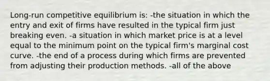 Long-run competitive equilibrium is: -the situation in which the entry and exit of firms have resulted in the typical firm just breaking even. -a situation in which market price is at a level equal to the minimum point on the typical firm's marginal cost curve. -the end of a process during which firms are prevented from adjusting their production methods. -all of the above