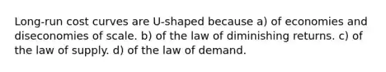 Long-run cost curves are U-shaped because a) of economies and diseconomies of scale. b) of the law of diminishing returns. c) of the law of supply. d) of the law of demand.