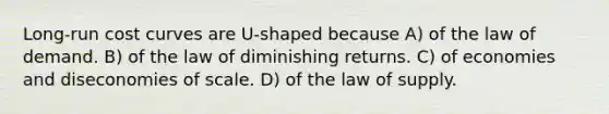 Long-run cost curves are U-shaped because A) of the law of demand. B) of the law of diminishing returns. C) of economies and diseconomies of scale. D) of the law of supply.