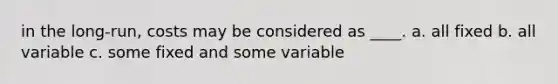 in the long-run, costs may be considered as ____. a. all fixed b. all variable c. some fixed and some variable