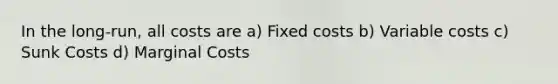 In the long-run, all costs are a) Fixed costs b) Variable costs c) Sunk Costs d) Marginal Costs