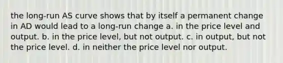 the long-run AS curve shows that by itself a permanent change in AD would lead to a long-run change a. in the price level and output. b. in the price level, but not output. c. in output, but not the price level. d. in neither the price level nor output.