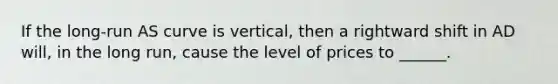 If the long-run AS curve is vertical, then a rightward shift in AD will, in the long run, cause the level of prices to ______.