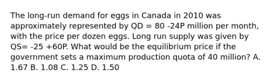 The long-run demand for eggs in Canada in 2010 was approximately represented by QD = 80 -24P million per month, with the price per dozen eggs. Long run supply was given by QS= -25 +60P. What would be the equilibrium price if the government sets a maximum production quota of 40 million? A. 1.67 B. 1.08 C. 1.25 D. 1.50