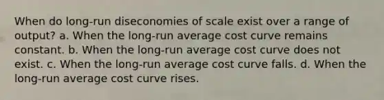 When do long-run diseconomies of scale exist over a range of output? a. When the long-run average cost curve remains constant. b. When the long-run average cost curve does not exist. c. When the long-run average cost curve falls. d. When the long-run average cost curve rises.