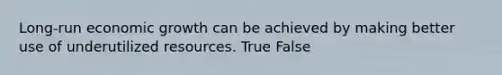 Long-run economic growth can be achieved by making better use of underutilized resources. True False