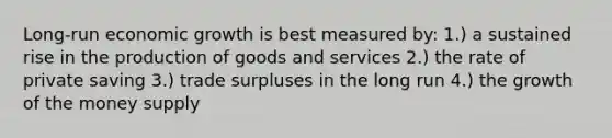 Long-run economic growth is best measured by: 1.) a sustained rise in the production of goods and services 2.) the rate of private saving 3.) trade surpluses in the long run 4.) the growth of the money supply