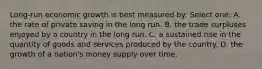 Long-run economic growth is best measured by: Select one: A. the rate of private saving in the long run. B. the trade surpluses enjoyed by a country in the long run. C. a sustained rise in the quantity of goods and services produced by the country. D. the growth of a nation's money supply over time.