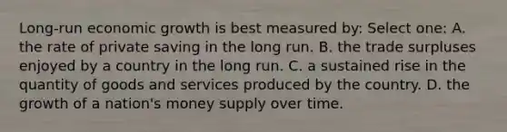 Long-run economic growth is best measured by: Select one: A. the rate of private saving in the long run. B. the trade surpluses enjoyed by a country in the long run. C. a sustained rise in the quantity of goods and services produced by the country. D. the growth of a nation's money supply over time.