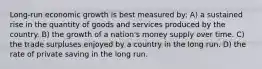 Long-run economic growth is best measured by: A) a sustained rise in the quantity of goods and services produced by the country. B) the growth of a nation's money supply over time. C) the trade surpluses enjoyed by a country in the long run. D) the rate of private saving in the long run.