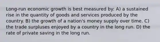 Long-run economic growth is best measured by: A) a sustained rise in the quantity of goods and services produced by the country. B) the growth of a nation's money supply over time. C) the trade surpluses enjoyed by a country in the long run. D) the rate of private saving in the long run.