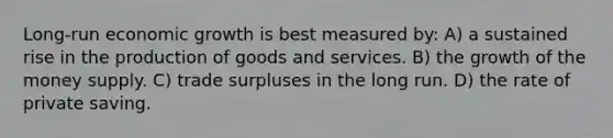 Long-run economic growth is best measured by: A) a sustained rise in the <a href='https://www.questionai.com/knowledge/ks8soMnieU-production-of-goods' class='anchor-knowledge'>production of goods</a> and services. B) the growth of the money supply. C) trade surpluses in the long run. D) the rate of private saving.