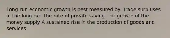 Long-run economic growth is best measured by: Trade surpluses in the long run The rate of private saving The growth of the money supply A sustained rise in the production of goods and services