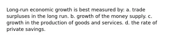 Long-run economic growth is best measured by: a. trade surpluses in the long run. b. growth of the money supply. c. growth in the production of goods and services. d. the rate of private savings.