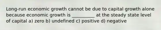 Long-run economic growth cannot be due to capital growth alone because economic growth is __________ at the steady state level of capital a) zero b) undefined c) positive d) negative