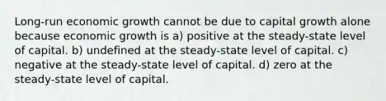 Long-run economic growth cannot be due to capital growth alone because economic growth is a) positive at the steady-state level of capital. b) undefined at the steady-state level of capital. c) negative at the steady-state level of capital. d) zero at the steady-state level of capital.