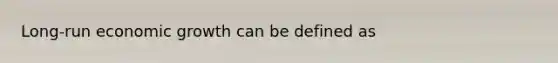 Long-run economic growth can be defined as