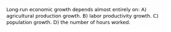 Long-run economic growth depends almost entirely on: A) agricultural production growth. B) labor productivity growth. C) population growth. D) the number of hours worked.