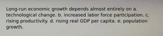 Long-run economic growth depends almost entirely on a. technological change. b. increased labor force participation. c. rising productivity. d. rising real GDP per capita. e. population growth.