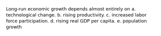 Long-run economic growth depends almost entirely on a. technological change. b. rising productivity. c. increased labor force participation. d. rising real GDP per capita. e. population growth