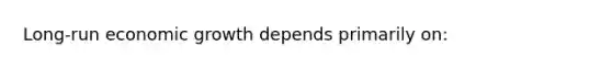 Long-run economic growth depends primarily on: