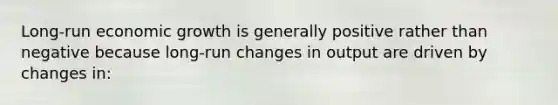 Long-run economic growth is generally positive rather than negative because long-run changes in output are driven by changes in: