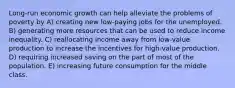 Long-run economic growth can help alleviate the problems of poverty by A) creating new low-paying jobs for the unemployed. B) generating more resources that can be used to reduce income inequality. C) reallocating income away from low-value production to increase the incentives for high-value production. D) requiring increased saving on the part of most of the population. E) increasing future consumption for the middle class.