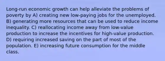 Long-run economic growth can help alleviate the problems of poverty by A) creating new low-paying jobs for the unemployed. B) generating more resources that can be used to reduce income inequality. C) reallocating income away from low-value production to increase the incentives for high-value production. D) requiring increased saving on the part of most of the population. E) increasing future consumption for the middle class.