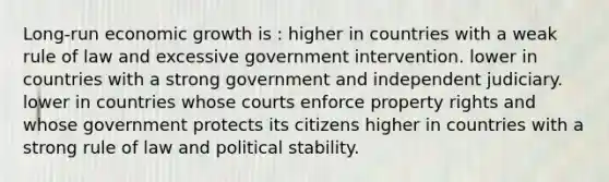 Long-run economic growth is : higher in countries with a weak rule of law and excessive government intervention. lower in countries with a strong government and independent judiciary. lower in countries whose courts enforce property rights and whose government protects its citizens higher in countries with a strong rule of law and political stability.