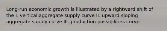 Long-run economic growth is illustrated by a rightward shift of the I. vertical aggregate supply curve II. upward-sloping aggregate supply curve III. production possibilities curve