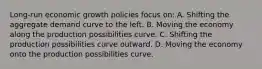 Long-run economic growth policies focus on: A. Shifting the aggregate demand curve to the left. B. Moving the economy along the production possibilities curve. C. Shifting the production possibilities curve outward. D. Moving the economy onto the production possibilities curve.