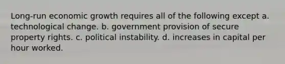 Long-run economic growth requires all of the following except a. technological change. b. government provision of secure property rights. c. political instability. d. increases in capital per hour worked.