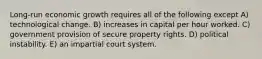 Long-run economic growth requires all of the following except A) technological change. B) increases in capital per hour worked. C) government provision of secure property rights. D) political instability. E) an impartial court system.