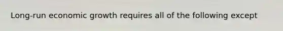 Long-run economic growth requires all of the following except