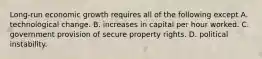 Long-run economic growth requires all of the following except A. technological change. B. increases in capital per hour worked. C. government provision of secure property rights. D. political instability.