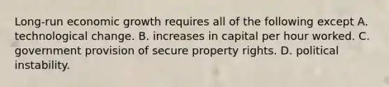 Long-run economic growth requires all of the following except A. technological change. B. increases in capital per hour worked. C. government provision of secure property rights. D. political instability.