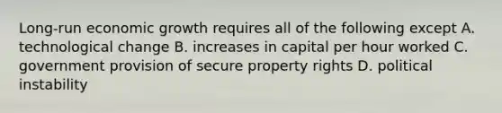 Long-run economic growth requires all of the following except A. technological change B. increases in capital per hour worked C. government provision of secure property rights D. political instability