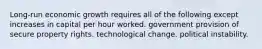 Long-run economic growth requires all of the following except increases in capital per hour worked. government provision of secure property rights. technological change. political instability.
