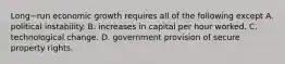 Long−run economic growth requires all of the following except A. political instability. B. increases in capital per hour worked. C. technological change. D. government provision of secure property rights.