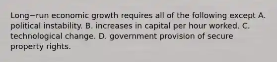 Long−run economic growth requires all of the following except A. political instability. B. increases in capital per hour worked. C. technological change. D. government provision of secure property rights.