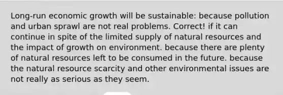 Long-run economic growth will be sustainable: because pollution and urban sprawl are not real problems. Correct! if it can continue in spite of the limited supply of natural resources and the impact of growth on environment. because there are plenty of natural resources left to be consumed in the future. because the natural resource scarcity and other environmental issues are not really as serious as they seem.