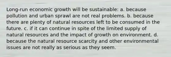 Long-run economic growth will be sustainable: a. because pollution and urban sprawl are not real problems. b. because there are plenty of natural resources left to be consumed in the future. c. if it can continue in spite of the limited supply of natural resources and the impact of growth on environment. d. because the natural resource scarcity and other environmental issues are not really as serious as they seem.