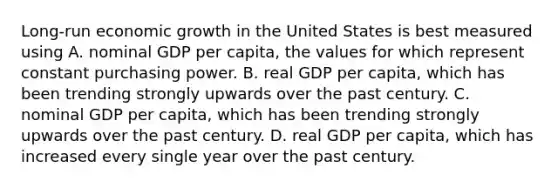 Long-run economic growth in the United States is best measured using A. nominal GDP per​ capita, the values for which represent constant purchasing power. B. real GDP per​ capita, which has been trending strongly upwards over the past century. C. nominal GDP per​ capita, which has been trending strongly upwards over the past century. D. real GDP per​ capita, which has increased every single year over the past century.