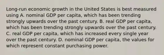 ​Long-run economic growth in the United States is best measured using A. nominal GDP per​ capita, which has been trending strongly upwards over the past century. B. real GDP per​ capita, which has been trending strongly upwards over the past century. C. real GDP per​ capita, which has increased every single year over the past century. D. nominal GDP per​ capita, the values for which represent constant purchasing power.