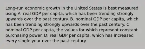 Long-run economic growth in the United States is best measured using A. real GDP per​ capita, which has been trending strongly upwards over the past century. B. nominal GDP per​ capita, which has been trending strongly upwards over the past century. C. nominal GDP per​ capita, the values for which represent constant purchasing power. D. real GDP per​ capita, which has increased every single year over the past century.