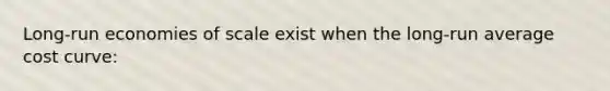Long-run economies of scale exist when the long-run average cost curve:
